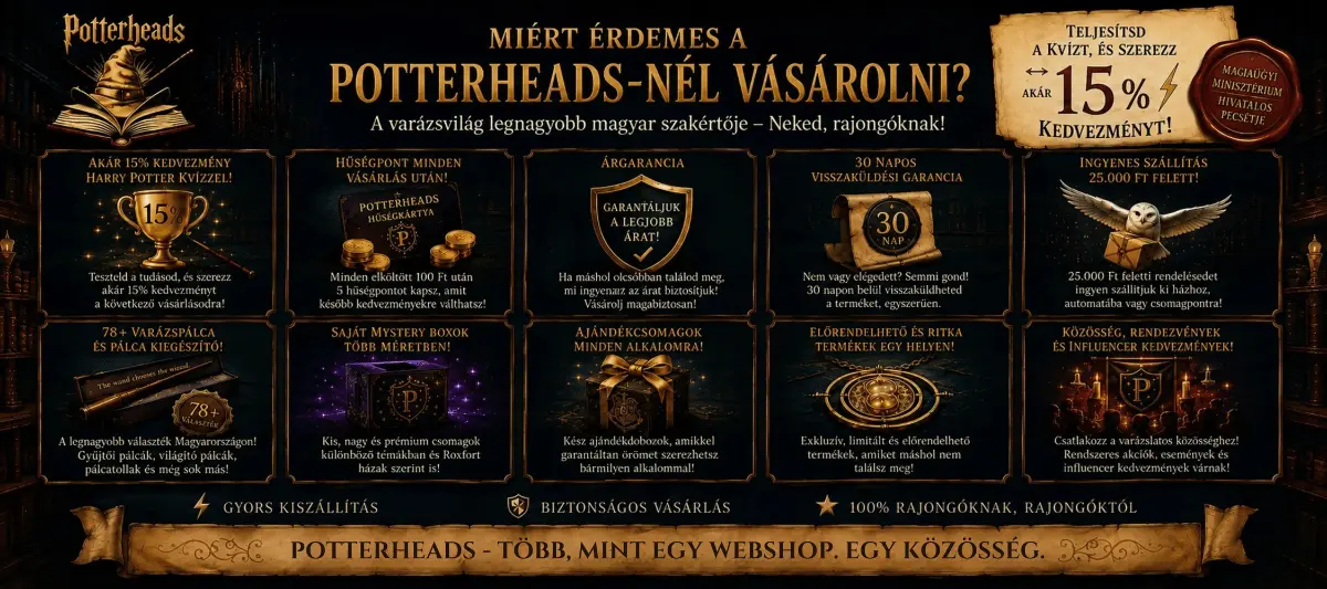 Potterheads.hu vásárlói előnyök – akár 15% kedvezmény Harry Potter kvízzel, hűségpont minden vásárlás után, árgarancia, 30 napos visszaküldés, 25 000 Ft felett ingyenes szállítás, széles varázspálca-választék, saját Mystery Boxok, ajándékcsomagok, ritka és előrendelhető Harry Potter termékek.